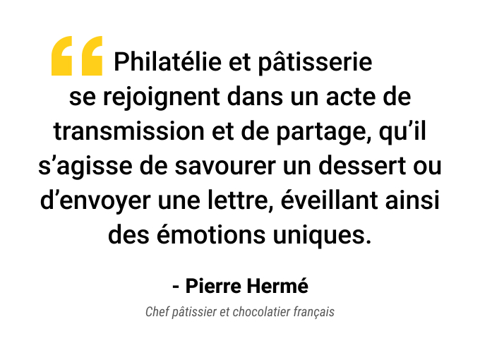 Philatélie et pâtisserie se rejoignent dans un acte de transmission et de partage, qu’il s’agisse de savourer un dessert ou d’envoyer une lettre, éveillant ainsi des émotions uniques. Pierre Hermé, Chef pâtissier et chocolatier français.